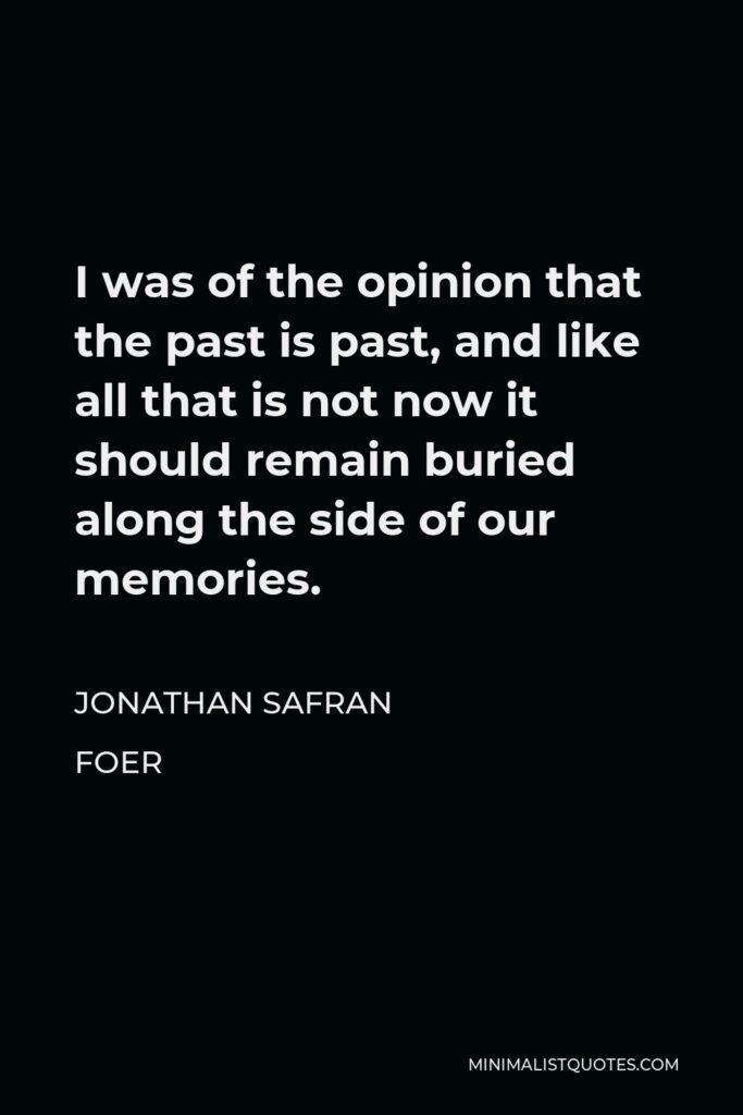 Jonathan Safran Foer Quote - I was of the opinion that the past is past, and like all that is not now it should remain buried along the side of our memories.
