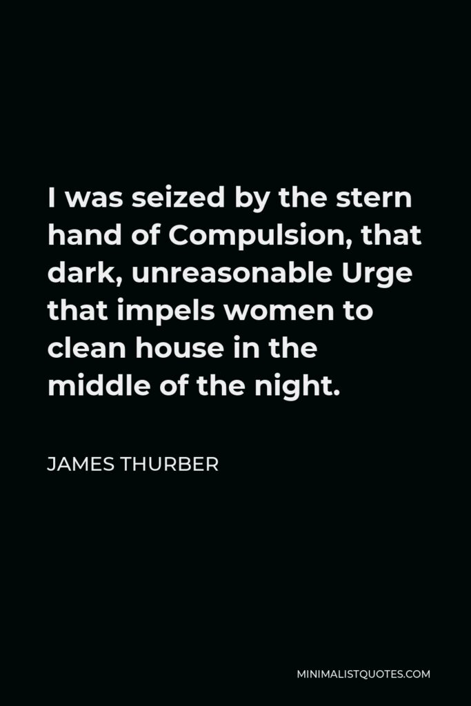 James Thurber Quote - I was seized by the stern hand of Compulsion, that dark, unreasonable Urge that impels women to clean house in the middle of the night.