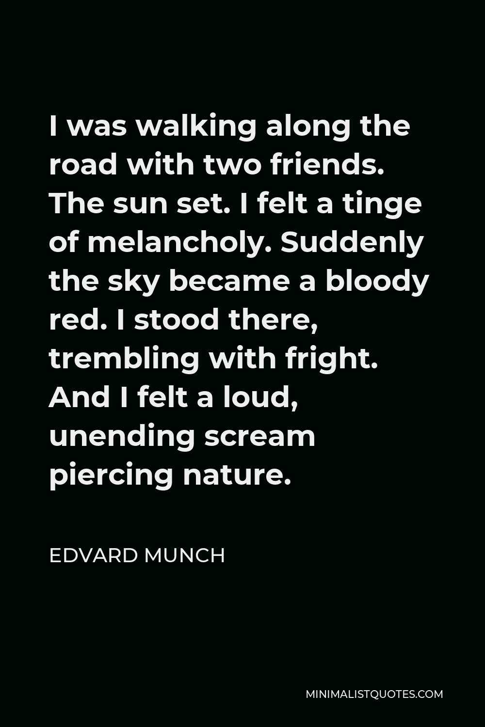 Edvard Munch Quote - I was walking along the road with two friends. The sun set. I felt a tinge of melancholy. Suddenly the sky became a bloody red. I stood there, trembling with fright. And I felt a loud, unending scream piercing nature.