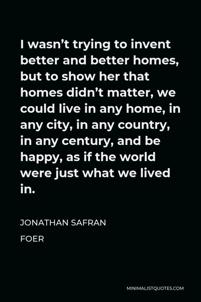 Jonathan Safran Foer Quote - I wasn’t trying to invent better and better homes, but to show her that homes didn’t matter, we could live in any home, in any city, in any country, in any century, and be happy, as if the world were just what we lived in.