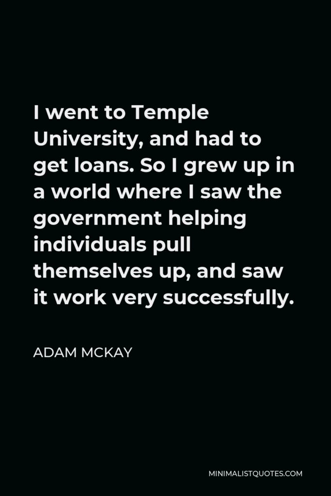 Adam McKay Quote - I went to Temple University, and had to get loans. So I grew up in a world where I saw the government helping individuals pull themselves up, and saw it work very successfully.