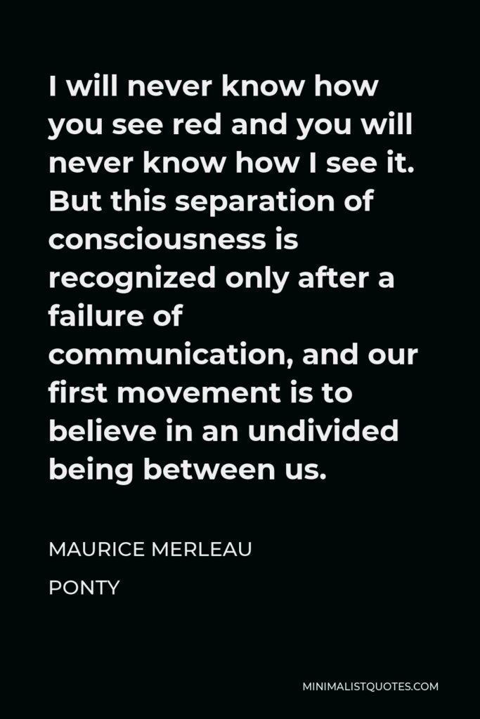 Maurice Merleau Ponty Quote - I will never know how you see red and you will never know how I see it. But this separation of consciousness is recognized only after a failure of communication, and our first movement is to believe in an undivided being between us.