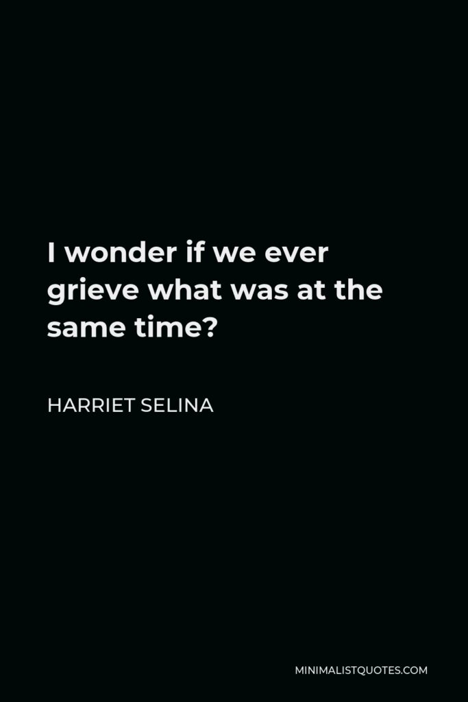 Harriet Selina Quote - I wonder if we ever grieve what was at the same time?