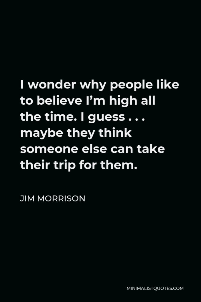 Jim Morrison Quote - I wonder why people like to believe I’m high all the time. I guess . . . maybe they think someone else can take their trip for them.