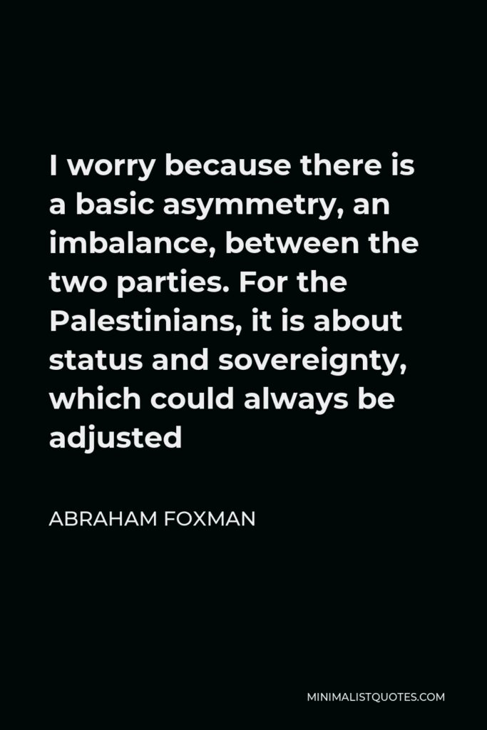 Abraham Foxman Quote - I worry because there is a basic asymmetry, an imbalance, between the two parties. For the Palestinians, it is about status and sovereignty, which could always be adjusted