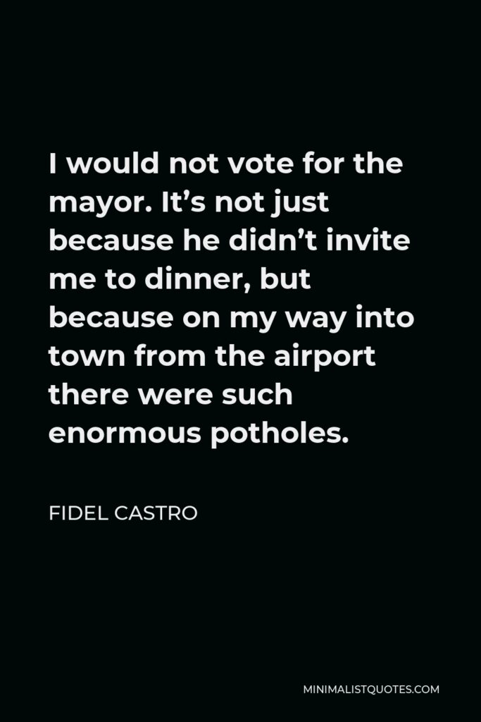 Fidel Castro Quote - I would not vote for the mayor. It’s not just because he didn’t invite me to dinner, but because on my way into town from the airport there were such enormous potholes.