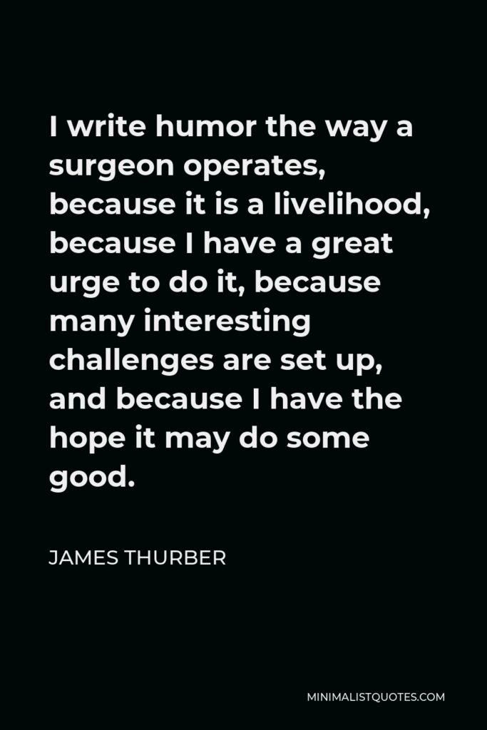 James Thurber Quote - I write humor the way a surgeon operates, because it is a livelihood, because I have a great urge to do it, because many interesting challenges are set up, and because I have the hope it may do some good.