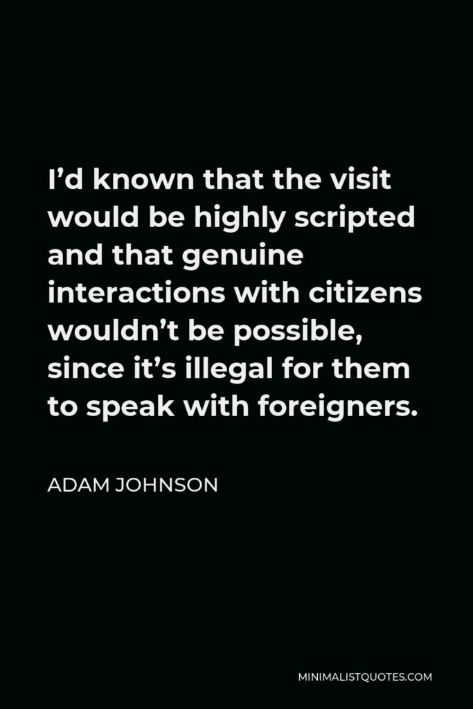 Adam Johnson Quote - I’d known that the visit would be highly scripted and that genuine interactions with citizens wouldn’t be possible, since it’s illegal for them to speak with foreigners.
