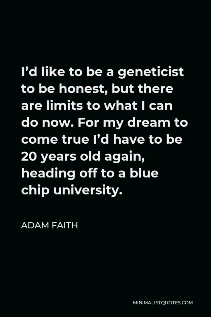 Adam Faith Quote - I’d like to be a geneticist to be honest, but there are limits to what I can do now. For my dream to come true I’d have to be 20 years old again, heading off to a blue chip university.