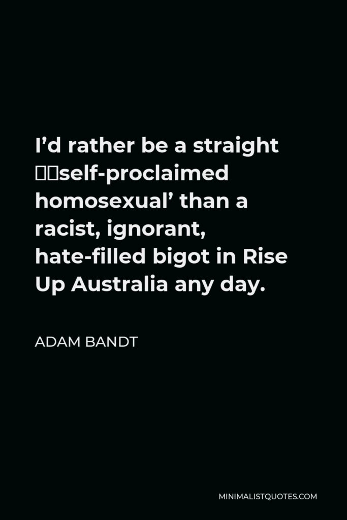 Adam Bandt Quote - I’d rather be a straight ‘self-proclaimed homosexual’ than a racist, ignorant, hate-filled bigot in Rise Up Australia any day.