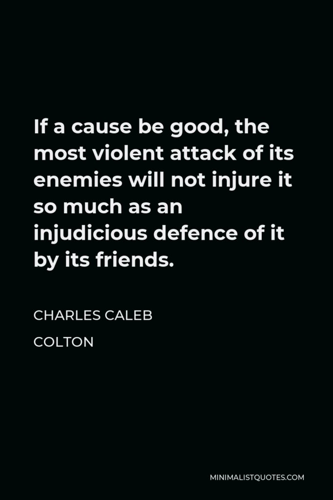 Charles Caleb Colton Quote - If a cause be good, the most violent attack of its enemies will not injure it so much as an injudicious defence of it by its friends.