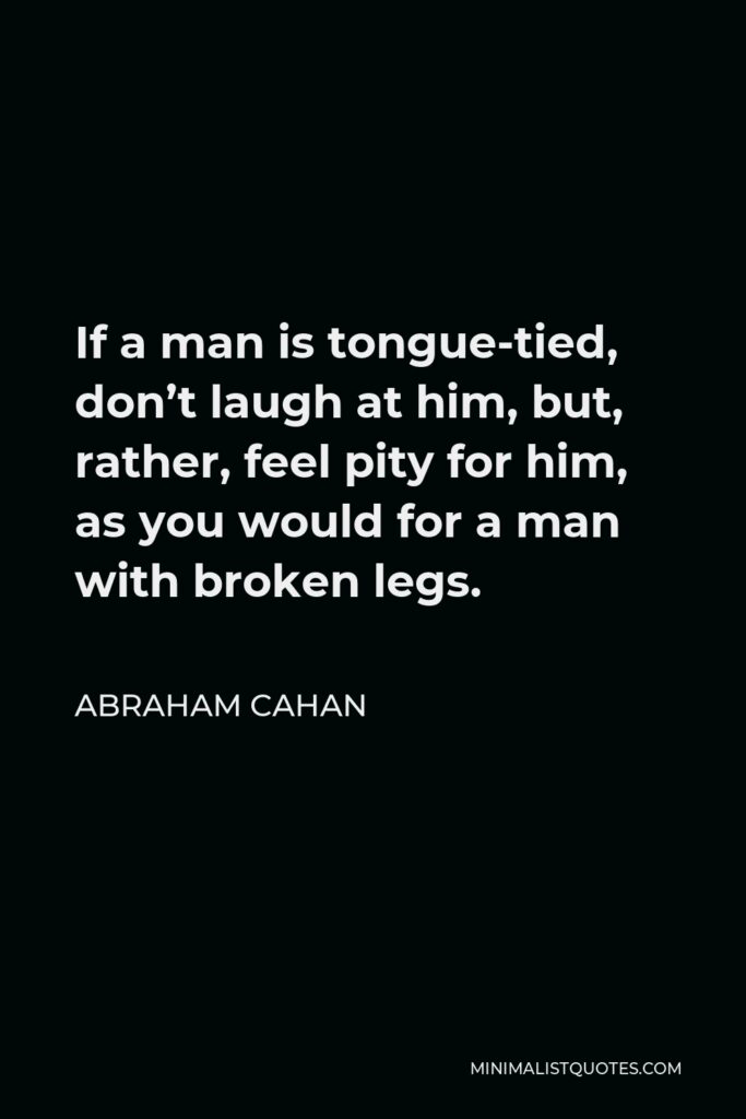 Abraham Cahan Quote - If a man is tongue-tied, don’t laugh at him, but, rather, feel pity for him, as you would for a man with broken legs.