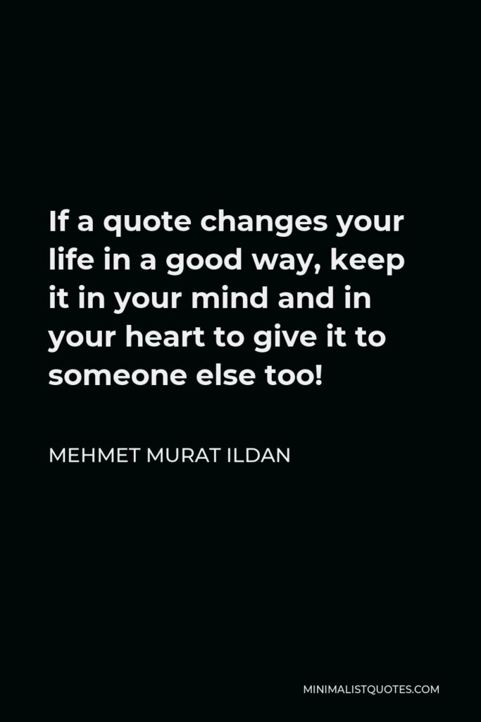 Mehmet Murat Ildan Quote - If a quote changes your life in a good way, keep it in your mind and in your heart to give it to someone else too!