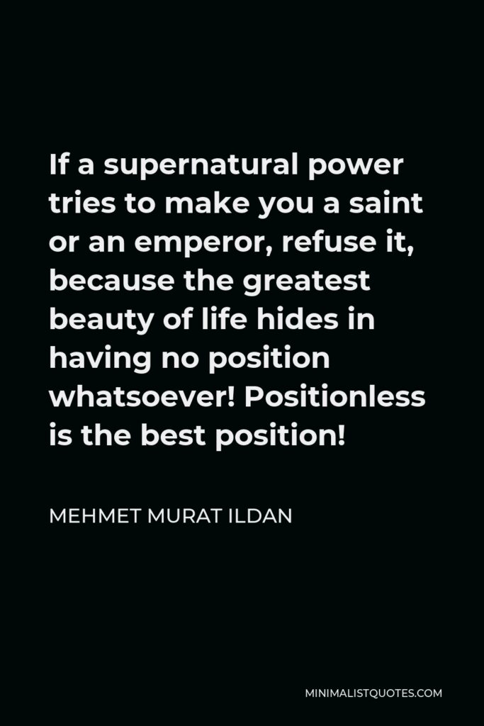 Mehmet Murat Ildan Quote - If a supernatural power tries to make you a saint or an emperor, refuse it, because the greatest beauty of life hides in having no position whatsoever! Positionless is the best position!