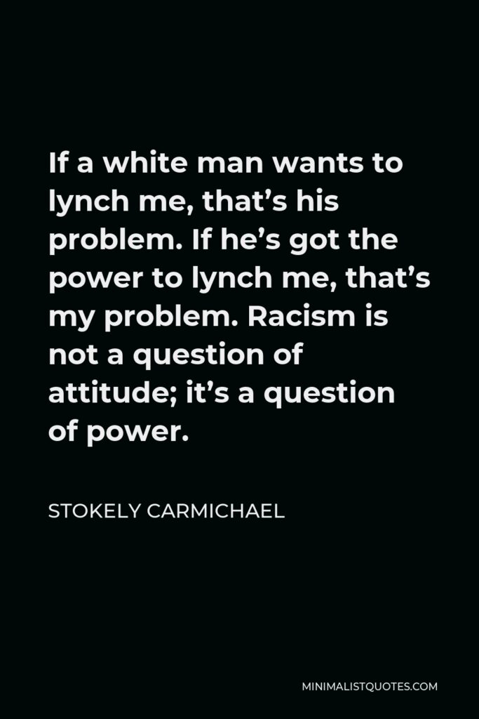 Stokely Carmichael Quote - If a white man wants to lynch me, that’s his problem. If he’s got the power to lynch me, that’s my problem. Racism is not a question of attitude; it’s a question of power.