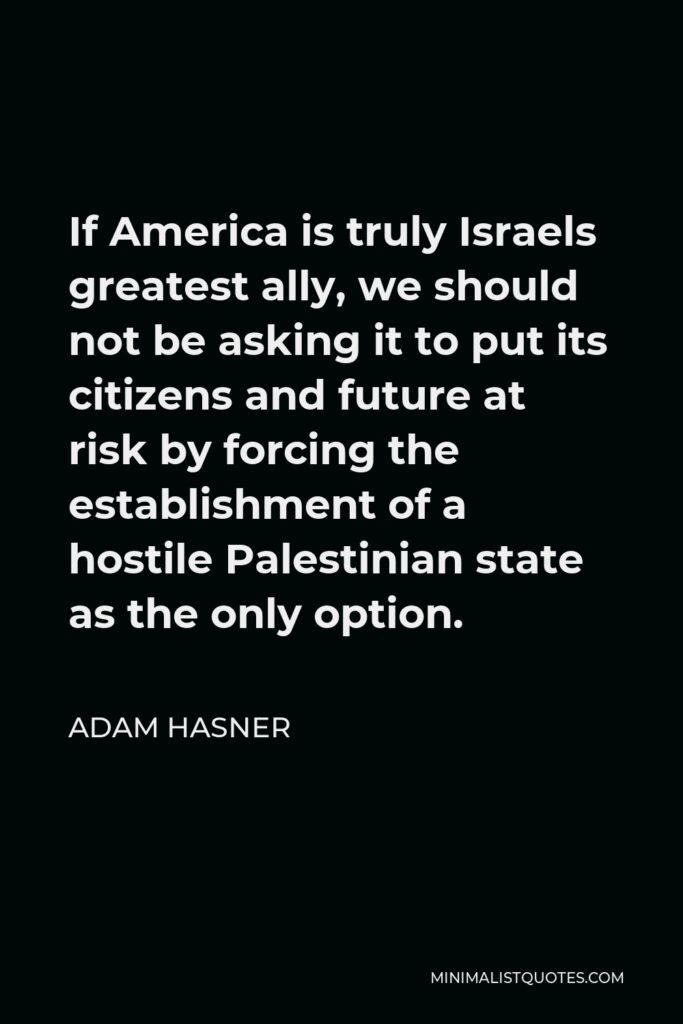 Adam Hasner Quote - If America is truly Israels greatest ally, we should not be asking it to put its citizens and future at risk by forcing the establishment of a hostile Palestinian state as the only option.