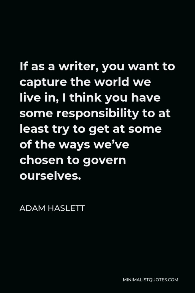 Adam Haslett Quote - If as a writer, you want to capture the world we live in, I think you have some responsibility to at least try to get at some of the ways we’ve chosen to govern ourselves.