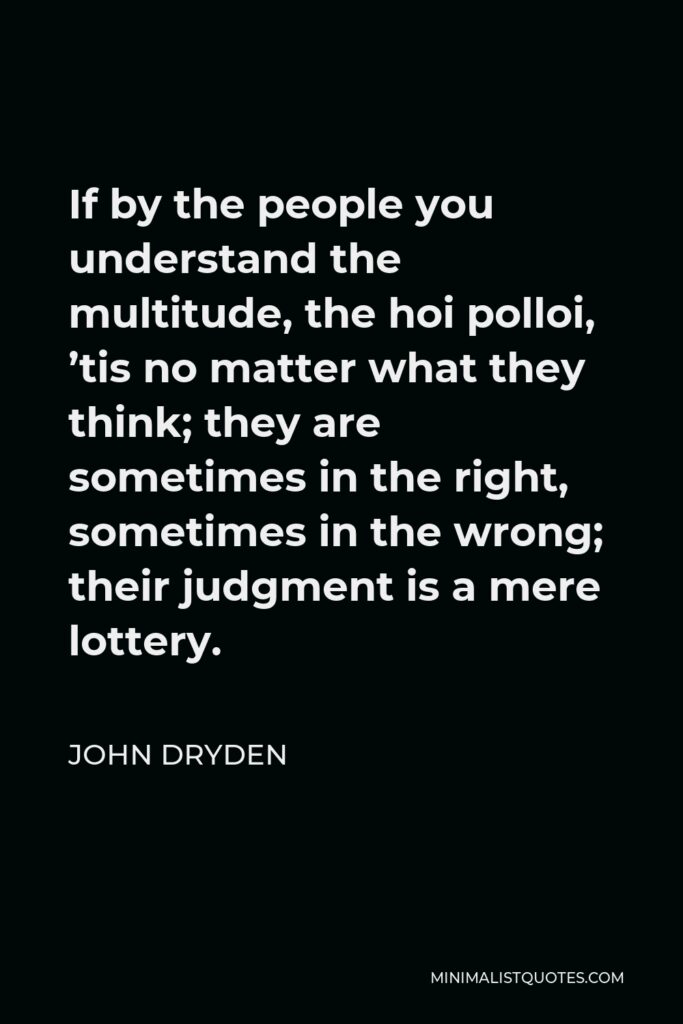 John Dryden Quote - If by the people you understand the multitude, the hoi polloi, ’tis no matter what they think; they are sometimes in the right, sometimes in the wrong; their judgment is a mere lottery.