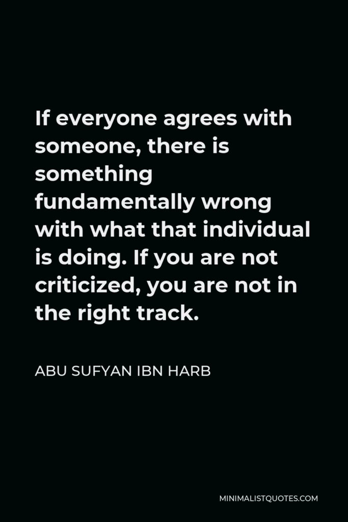 Abu Sufyan ibn Harb Quote - If everyone agrees with someone, there is something fundamentally wrong with what that individual is doing. If you are not criticized, you are not in the right track.