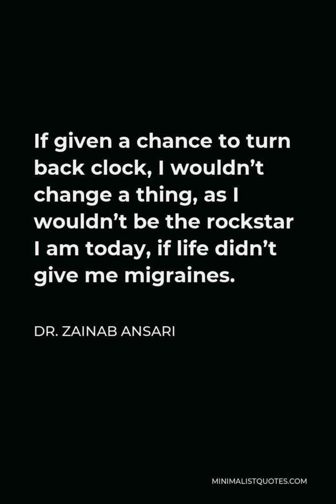 Dr. Zainab Ansari Quote - If given a chance to turn back clock, I wouldn’t change a thing, as I wouldn’t be the rockstar I am today, if life didn’t give me migraines.