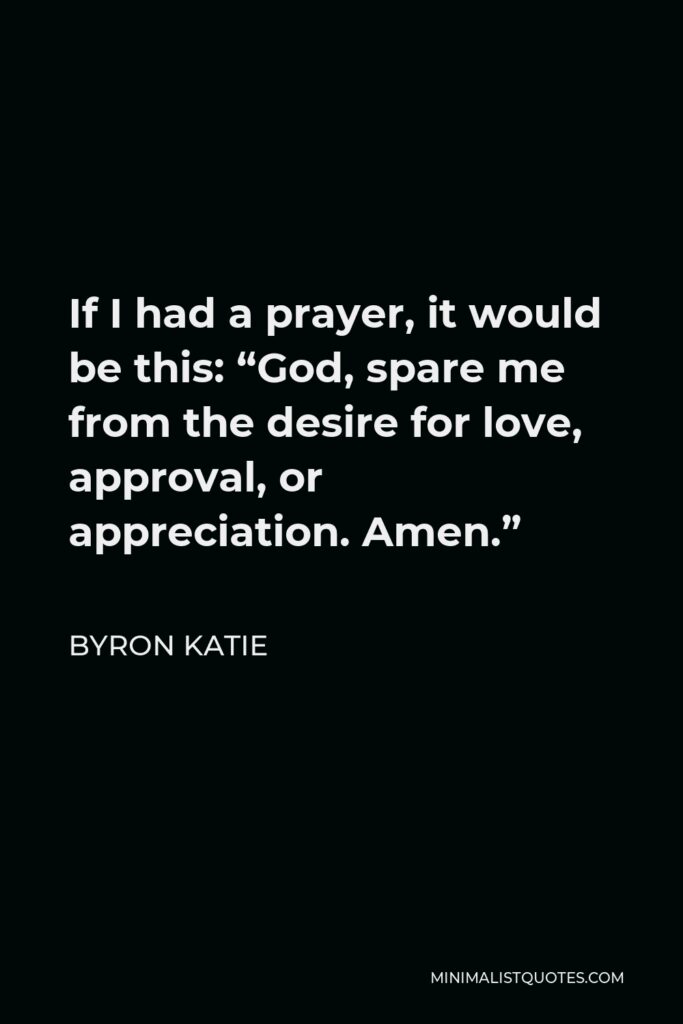 Byron Katie Quote - If I had a prayer, it would be this: “God, spare me from the desire for love, approval, or appreciation. Amen.”