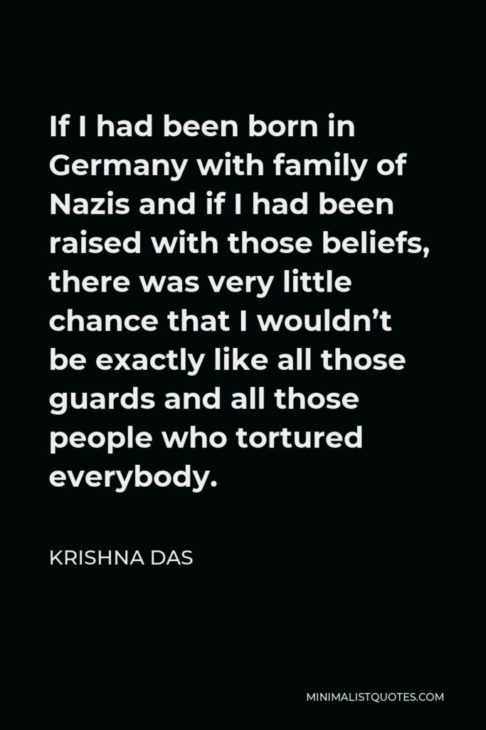 Krishna Das Quote - If I had been born in Germany with family of Nazis and if I had been raised with those beliefs, there was very little chance that I wouldn’t be exactly like all those guards and all those people who tortured everybody.