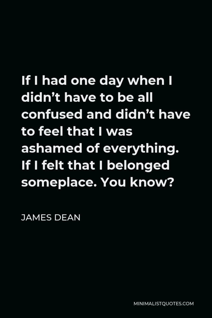James Dean Quote - If I had one day when I didn’t have to be all confused and didn’t have to feel that I was ashamed of everything. If I felt that I belonged someplace. You know?