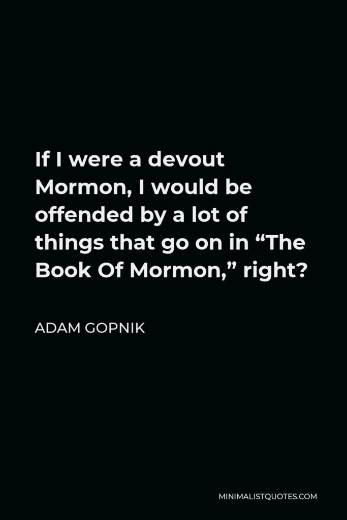 Adam Gopnik Quote - If I were a devout Mormon, I would be offended by a lot of things that go on in “The Book Of Mormon,” right?