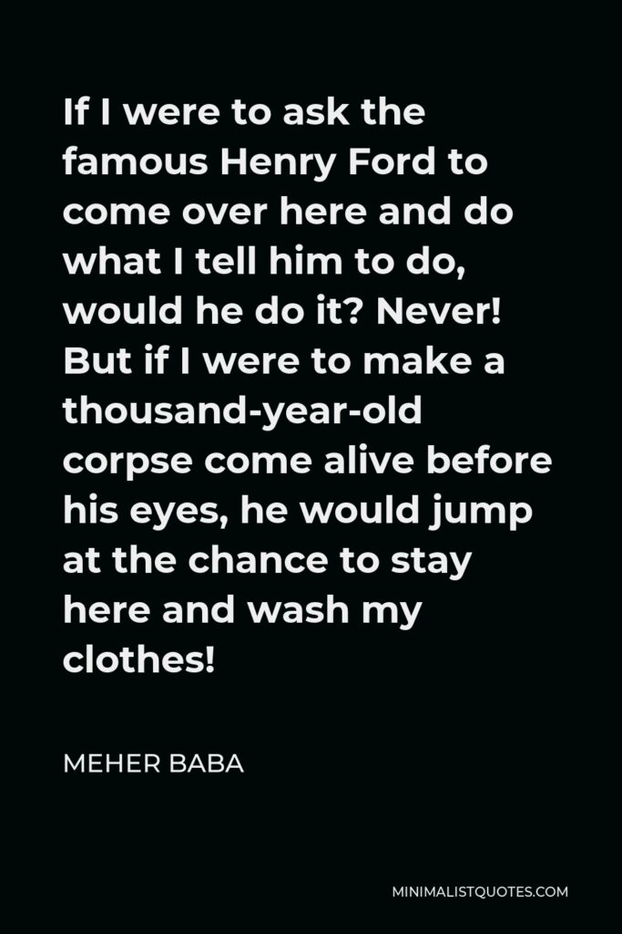 Meher Baba Quote - If I were to ask the famous Henry Ford to come over here and do what I tell him to do, would he do it? Never! But if I were to make a thousand-year-old corpse come alive before his eyes, he would jump at the chance to stay here and wash my clothes!