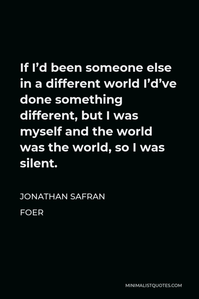 Jonathan Safran Foer Quote - If I’d been someone else in a different world I’d’ve done something different, but I was myself and the world was the world, so I was silent.