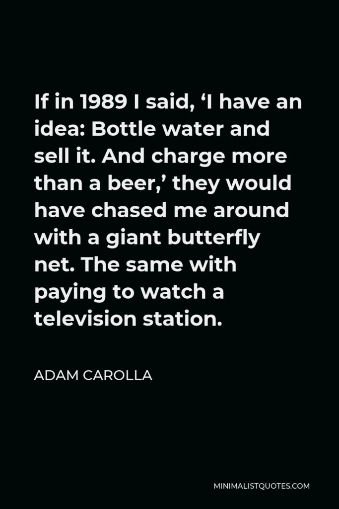 Adam Carolla Quote - If in 1989 I said, ‘I have an idea: Bottle water and sell it. And charge more than a beer,’ they would have chased me around with a giant butterfly net. The same with paying to watch a television station.
