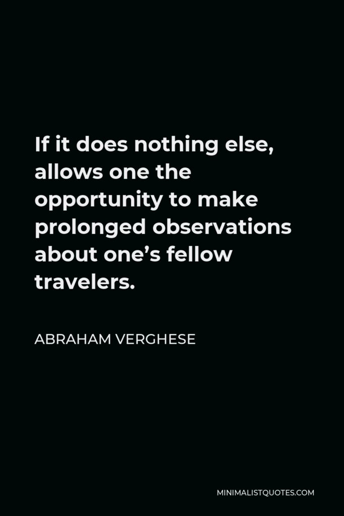 Abraham Verghese Quote - If it does nothing else, allows one the opportunity to make prolonged observations about one’s fellow travelers.