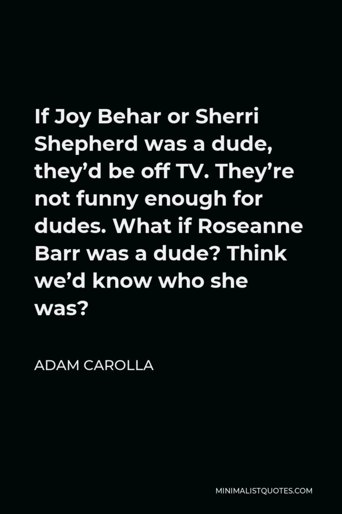 Adam Carolla Quote - If Joy Behar or Sherri Shepherd was a dude, they’d be off TV. They’re not funny enough for dudes. What if Roseanne Barr was a dude? Think we’d know who she was?