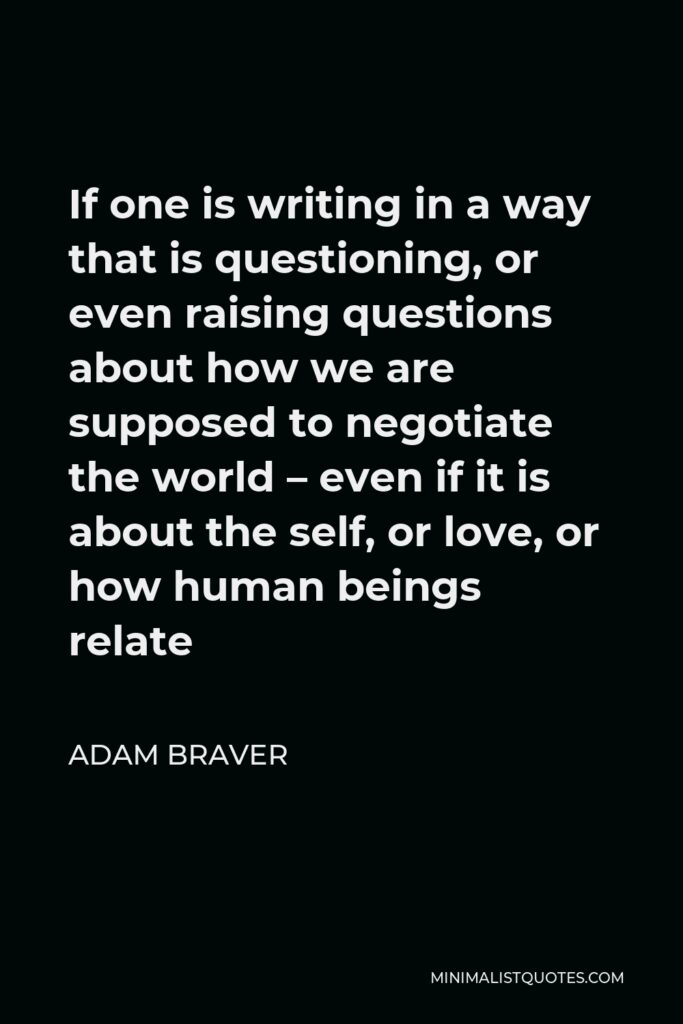Adam Braver Quote - If one is writing in a way that is questioning, or even raising questions about how we are supposed to negotiate the world – even if it is about the self, or love, or how human beings relate