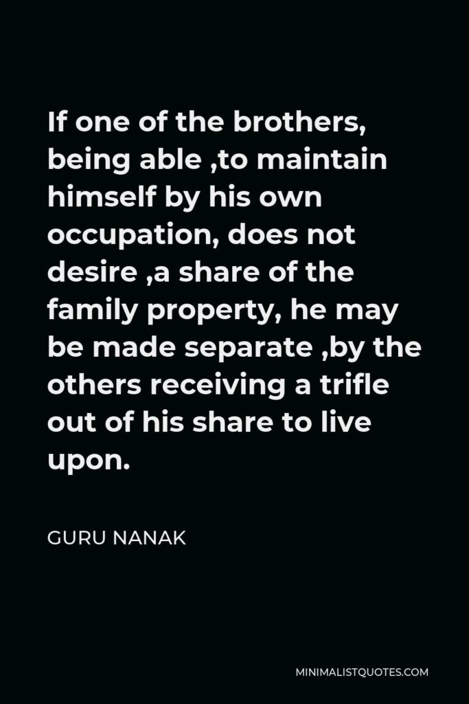 Guru Nanak Quote - If one of the brothers, being able ,to maintain himself by his own occupation, does not desire ,a share of the family property, he may be made separate ,by the others receiving a trifle out of his share to live upon.