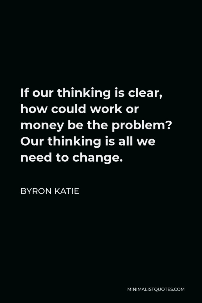 Byron Katie Quote - If our thinking is clear, how could work or money be the problem? Our thinking is all we need to change.