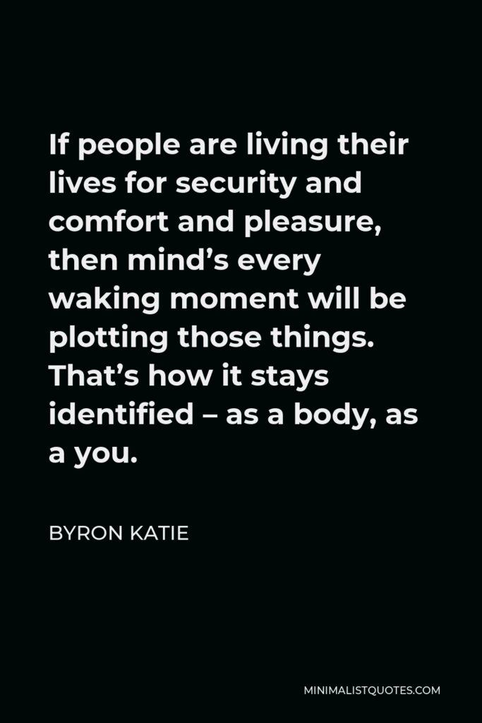 Byron Katie Quote - If people are living their lives for security and comfort and pleasure, then mind’s every waking moment will be plotting those things. That’s how it stays identified – as a body, as a you.