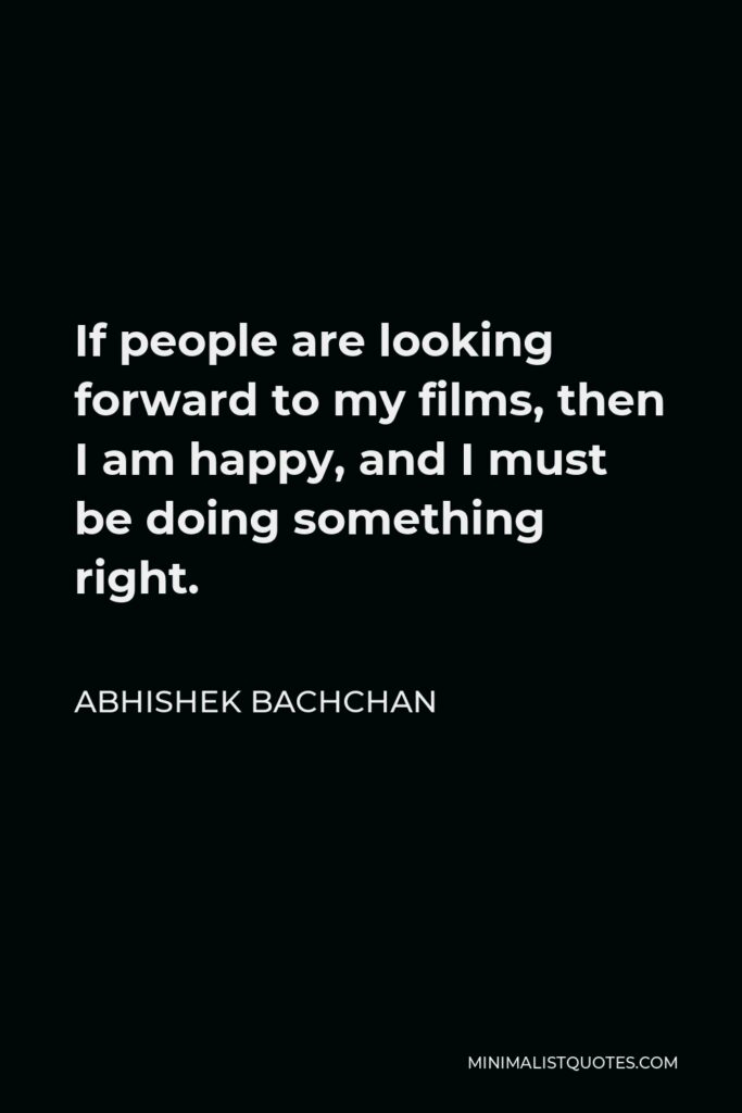 Abhishek Bachchan Quote - If people are looking forward to my films, then I am happy, and I must be doing something right.