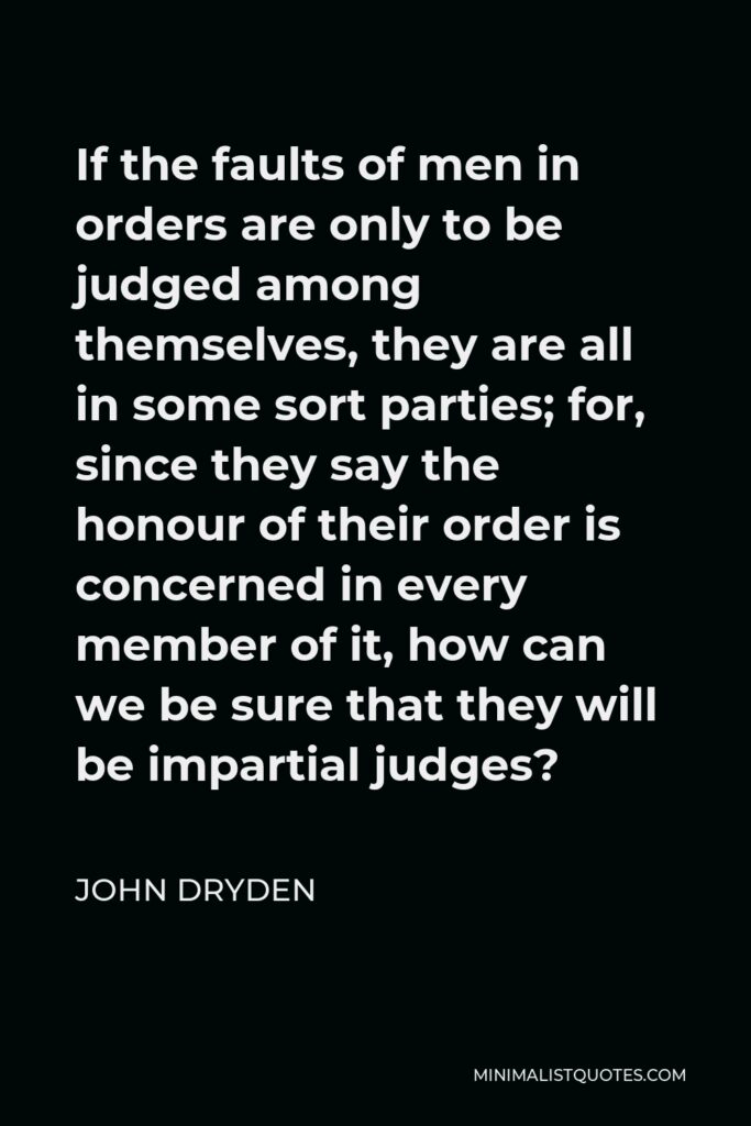 John Dryden Quote - If the faults of men in orders are only to be judged among themselves, they are all in some sort parties; for, since they say the honour of their order is concerned in every member of it, how can we be sure that they will be impartial judges?
