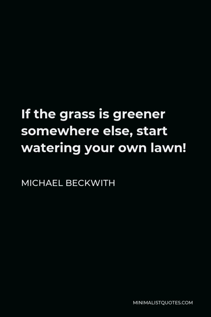 Michael Beckwith Quote - If the grass is greener somewhere else, start watering your own lawn!