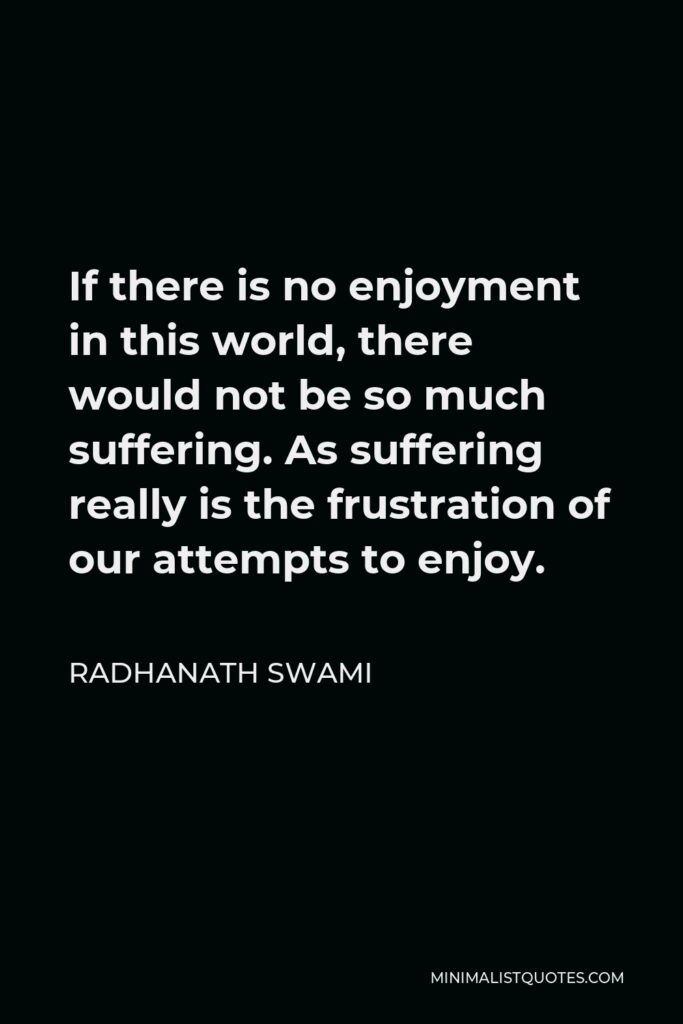 Radhanath Swami Quote - If there is no enjoyment in this world, there would not be so much suffering. As suffering really is the frustration of our attempts to enjoy.