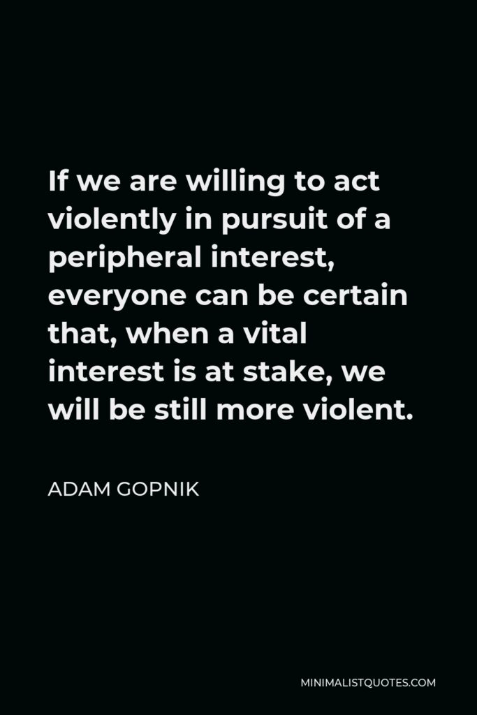 Adam Gopnik Quote - If we are willing to act violently in pursuit of a peripheral interest, everyone can be certain that, when a vital interest is at stake, we will be still more violent.