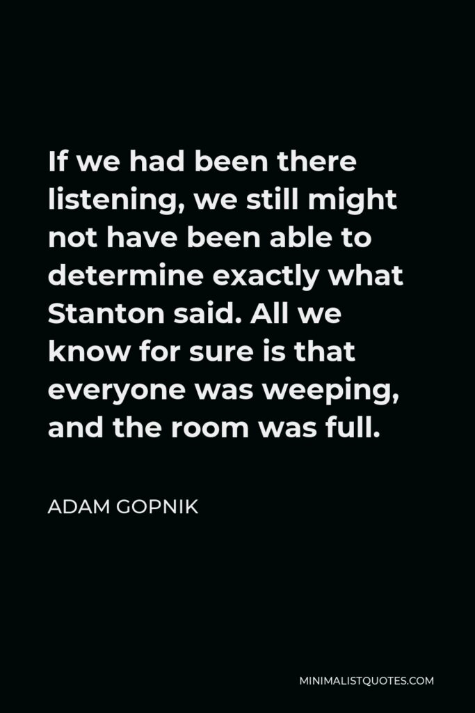 Adam Gopnik Quote - If we had been there listening, we still might not have been able to determine exactly what Stanton said. All we know for sure is that everyone was weeping, and the room was full.