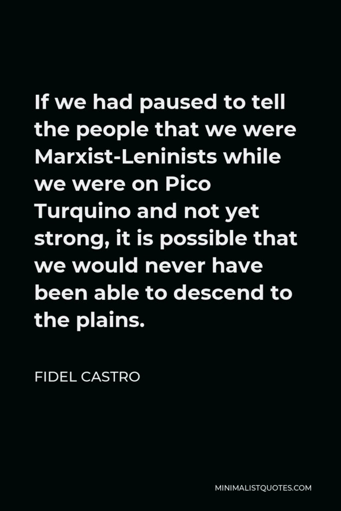 Fidel Castro Quote - If we had paused to tell the people that we were Marxist-Leninists while we were on Pico Turquino and not yet strong, it is possible that we would never have been able to descend to the plains.