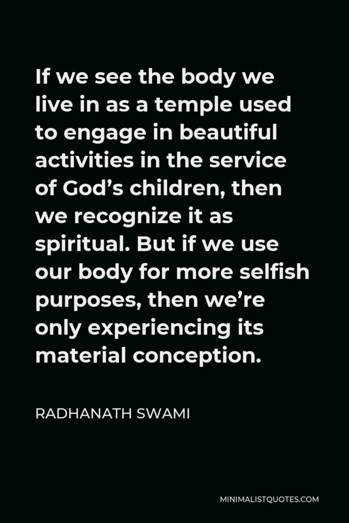 Radhanath Swami Quote - If we see the body we live in as a temple used to engage in beautiful activities in the service of God’s children, then we recognize it as spiritual. But if we use our body for more selfish purposes, then we’re only experiencing its material conception.