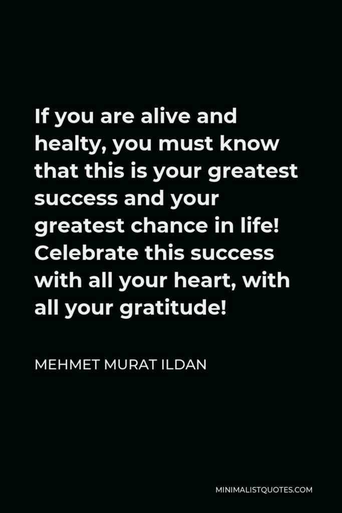 Mehmet Murat Ildan Quote - If you are alive and healty, you must know that this is your greatest success and your greatest chance in life! Celebrate this success with all your heart, with all your gratitude!