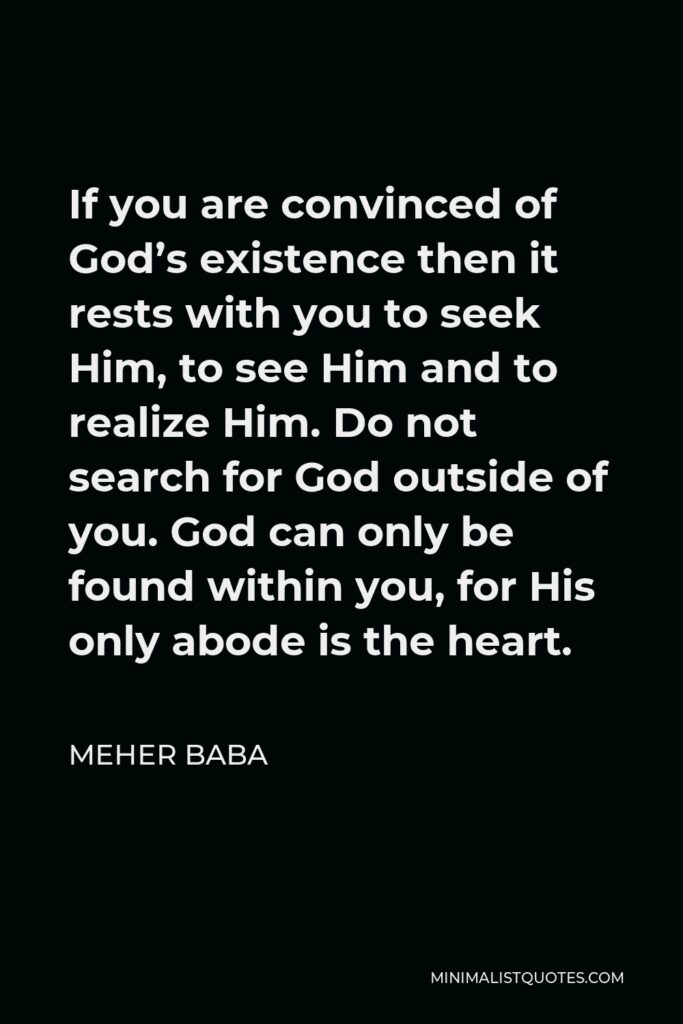 Meher Baba Quote - If you are convinced of God’s existence then it rests with you to seek Him, to see Him and to realize Him. Do not search for God outside of you. God can only be found within you, for His only abode is the heart.