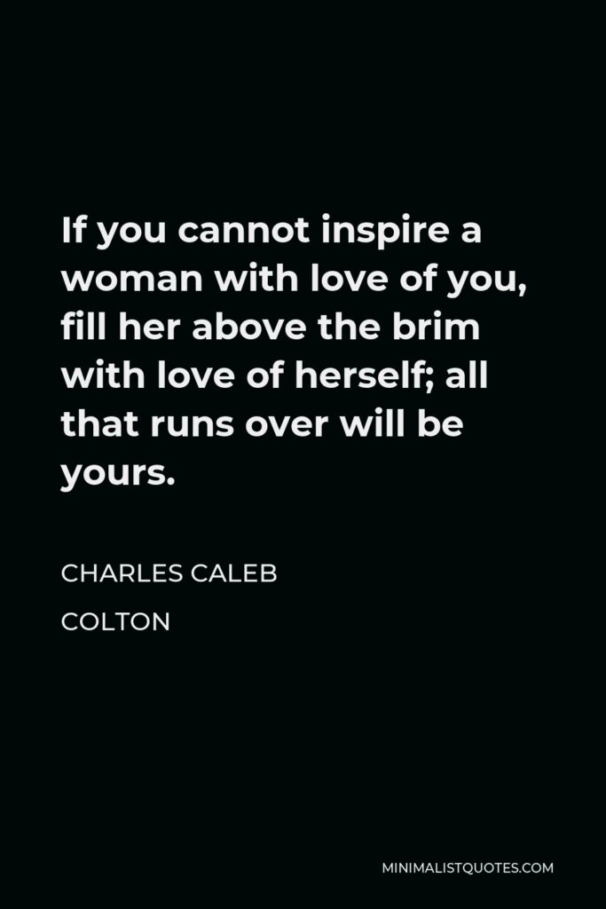 Charles Caleb Colton Quote - If you cannot inspire a woman with love of you, fill her above the brim with love of herself; all that runs over will be yours.