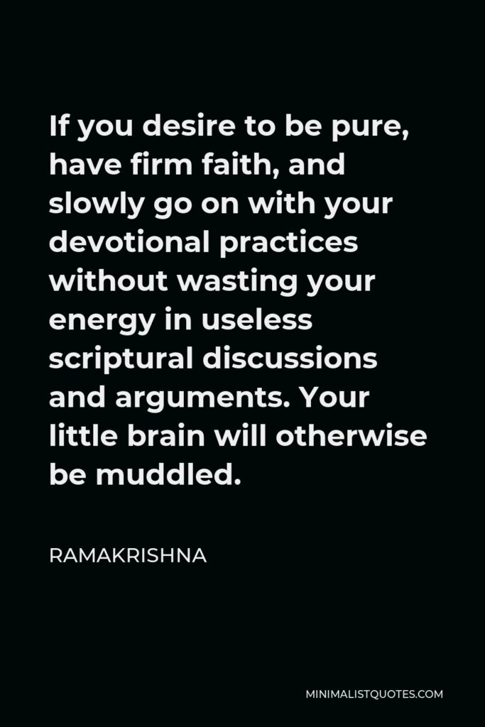Ramakrishna Quote - If you desire to be pure, have firm faith, and slowly go on with your devotional practices without wasting your energy in useless scriptural discussions and arguments. Your little brain will otherwise be muddled.