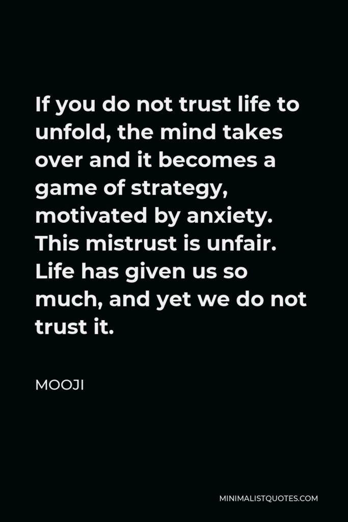Mooji Quote - If you do not trust life to unfold, the mind takes over and it becomes a game of strategy, motivated by anxiety. This mistrust is unfair. Life has given us so much, and yet we do not trust it.
